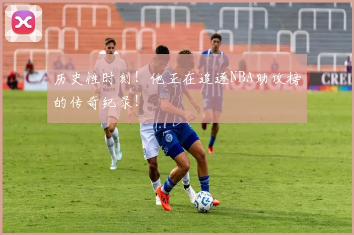 历史性时刻！他正在追逐NBA助攻榜的传奇纪录！