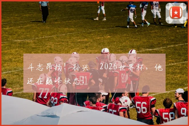 斗志昂扬！孙兴慜2026世界杯，他还在巅峰状态！