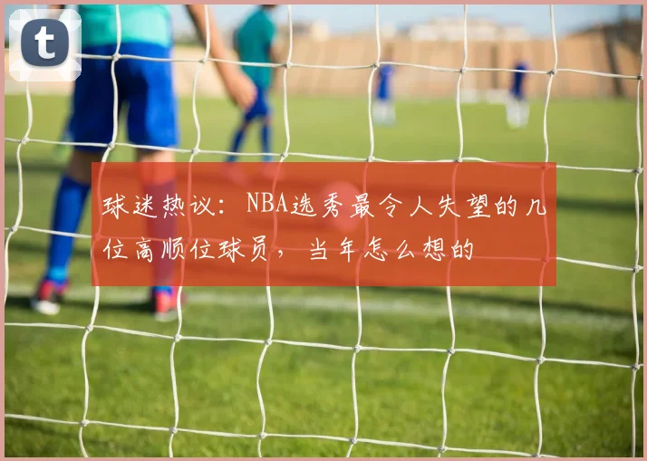 球迷热议：NBA选秀最令人失望的几位高顺位球员，当年怎么想的