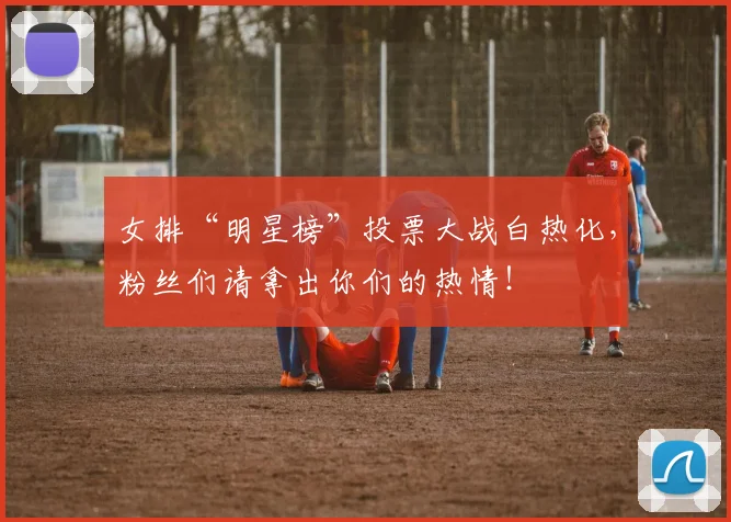 女排“明星榜”投票大战白热化，粉丝们请拿出你们的热情！