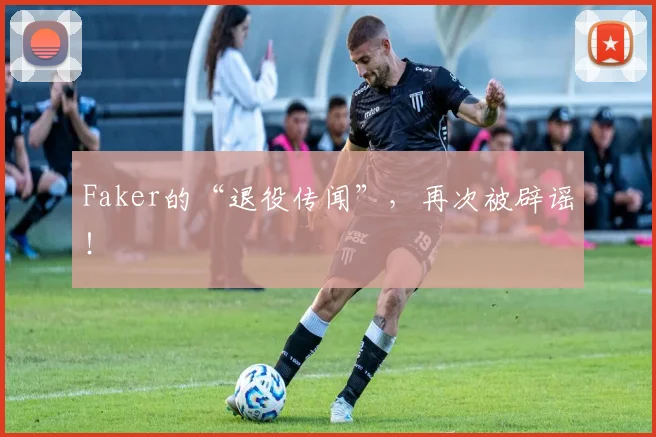 Faker的“退役传闻”，再次被辟谣！